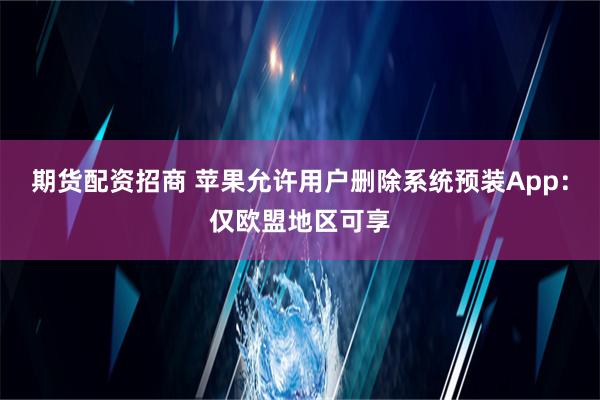 期货配资招商 苹果允许用户删除系统预装App：仅欧盟地区可享