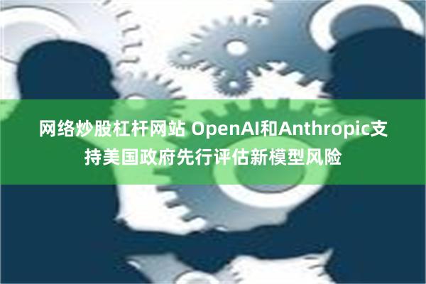 网络炒股杠杆网站 OpenAI和Anthropic支持美国政府先行评估新模型风险