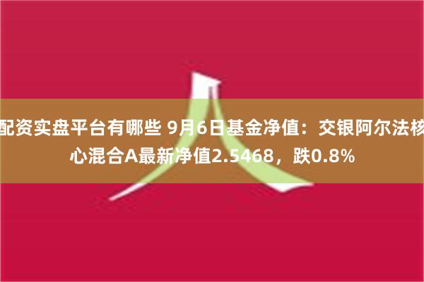 配资实盘平台有哪些 9月6日基金净值：交银阿尔法核心混合A最新净值2.5468，跌0.8%