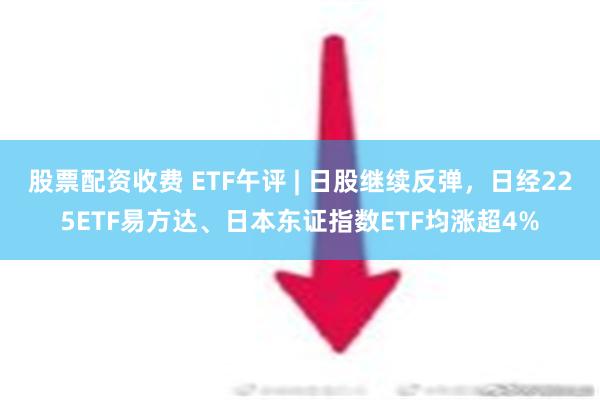 股票配资收费 ETF午评 | 日股继续反弹，日经225ETF易方达、日本东证指数ETF均涨超4%