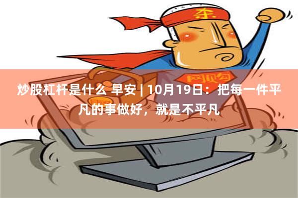 炒股杠杆是什么 早安 | 10月19日：把每一件平凡的事做好，就是不平凡