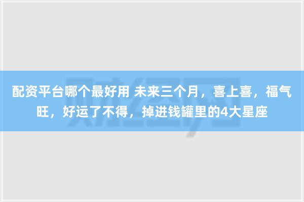 配资平台哪个最好用 未来三个月，喜上喜，福气旺，好运了不得，掉进钱罐里的4大星座