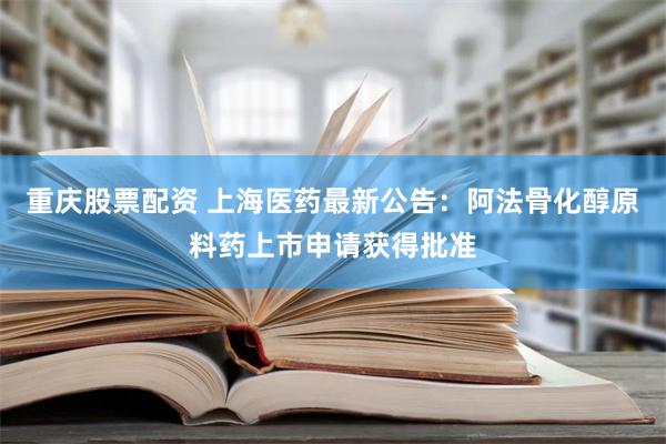 重庆股票配资 上海医药最新公告：阿法骨化醇原料药上市申请获得批准