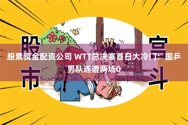 股票资金配资公司 WTT总决赛首日大冷门：国乒男队连遭两场0