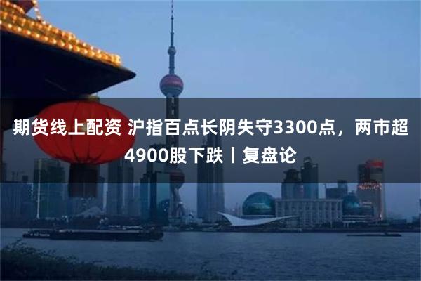 期货线上配资 沪指百点长阴失守3300点，两市超4900股下跌丨复盘论