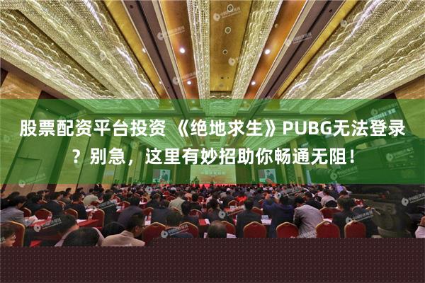 股票配资平台投资 《绝地求生》PUBG无法登录？别急，这里有妙招助你畅通无阻！