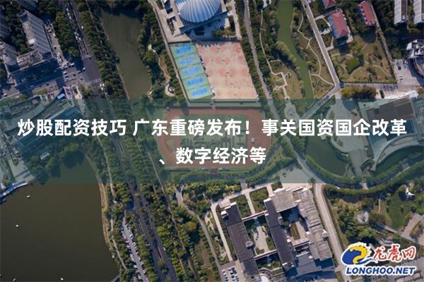 炒股配资技巧 广东重磅发布！事关国资国企改革、数字经济等