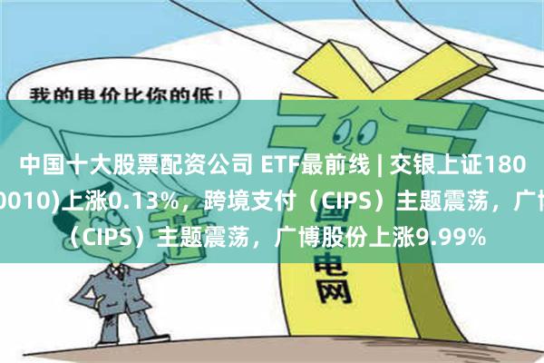 中国十大股票配资公司 ETF最前线 | 交银上证180公司治理ETF(510010)上涨0.13%，跨境支付（CIPS）主题震荡，广博股份上涨9.99%