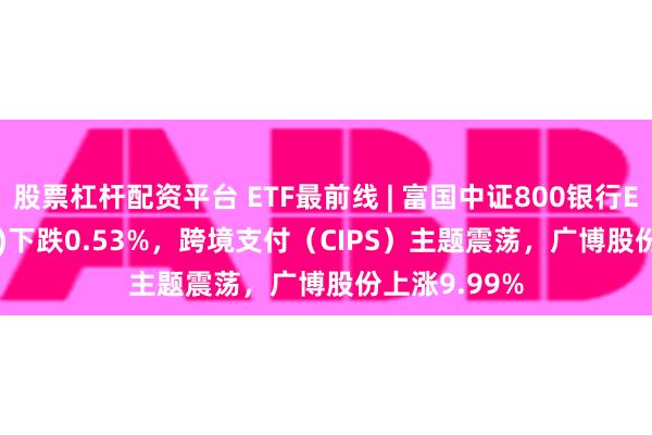 股票杠杆配资平台 ETF最前线 | 富国中证800银行ETF(159887)下跌0.53%，跨境支付（CIPS）主题震荡，广博股份上涨9.99%