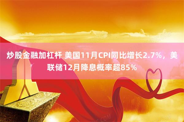 炒股金融加杠杆 美国11月CPI同比增长2.7%，美联储12月降息概率超85%