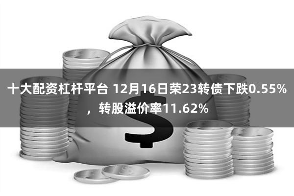 十大配资杠杆平台 12月16日荣23转债下跌0.55%，转股溢价率11.62%