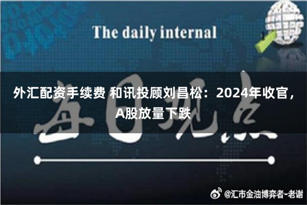 外汇配资手续费 和讯投顾刘昌松：2024年收官，A股放量下跌