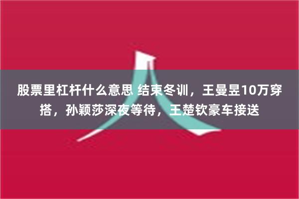 股票里杠杆什么意思 结束冬训，王曼昱10万穿搭，孙颖莎深夜等待，王楚钦豪车接送