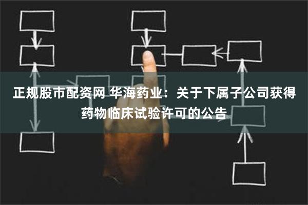 正规股市配资网 华海药业：关于下属子公司获得药物临床试验许可的公告