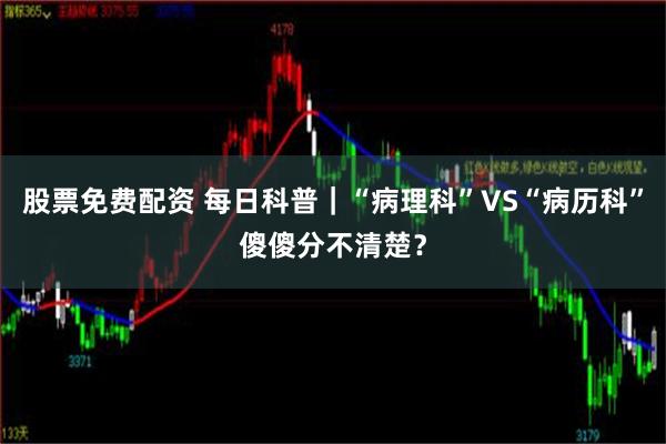 股票免费配资 每日科普｜“病理科”VS“病历科”傻傻分不清楚？